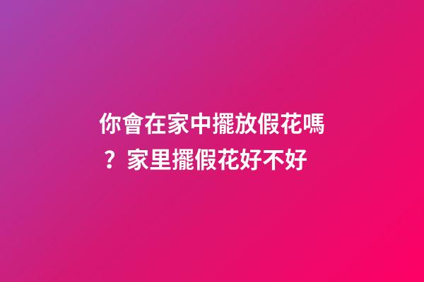 你會在家中擺放假花嗎？家里擺假花好不好